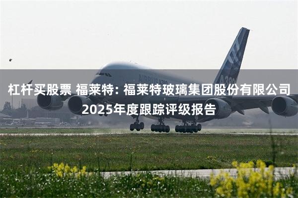 杠杆买股票 福莱特: 福莱特玻璃集团股份有限公司2025年度跟踪评级报告