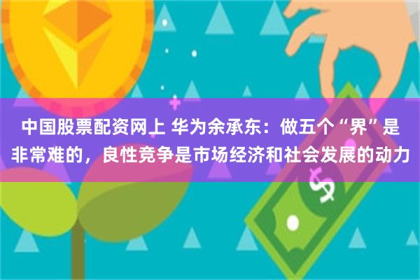 中国股票配资网上 华为余承东：做五个“界”是非常难的，良性竞争是市场经济和社会发展的动力