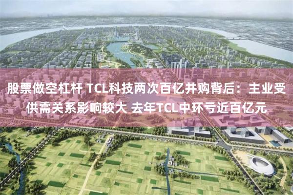 股票做空杠杆 TCL科技两次百亿并购背后：主业受供需关系影响较大 去年TCL中环亏近百亿元