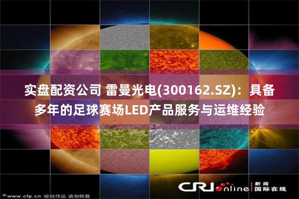 实盘配资公司 雷曼光电(300162.SZ)：具备多年的足球赛场LED产品服务与运维经验