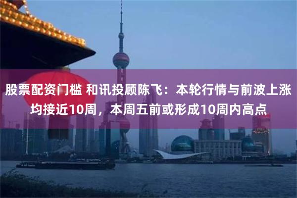 股票配资门槛 和讯投顾陈飞：本轮行情与前波上涨均接近10周，本周五前或形成10周内高点