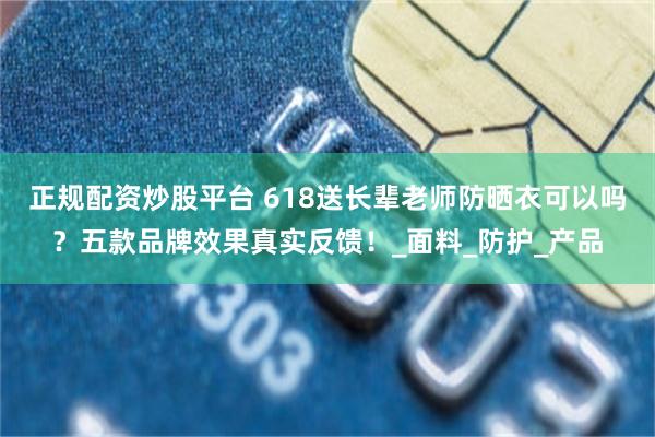 正规配资炒股平台 618送长辈老师防晒衣可以吗？五款品牌效果真实反馈！_面料_防护_产品