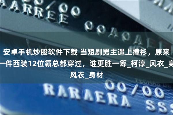 安卓手机炒股软件下载 当短剧男主遇上撞衫，原来同一件西装12位霸总都穿过，谁更胜一筹_柯淳_风衣_身材