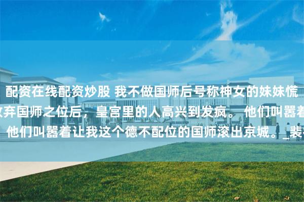 配资在线配资炒股 我不做国师后号称神女的妹妹慌了 若华婉雪裴行知 我放弃国师之位后，皇宫里的人高兴到发疯。 他们叫嚣着让我这个德不配位的国师滚出京城。_裴行之_预言_皇帝