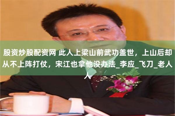 股资炒股配资网 此人上梁山前武功盖世，上山后却从不上阵打仗，宋江也拿他没办法_李应_飞刀_老人