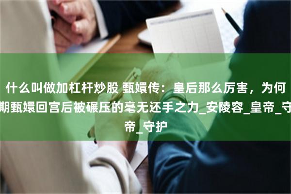 什么叫做加杠杆炒股 甄嬛传：皇后那么厉害，为何后期甄嬛回宫后被碾压的毫无还手之力_安陵容_皇帝_守护