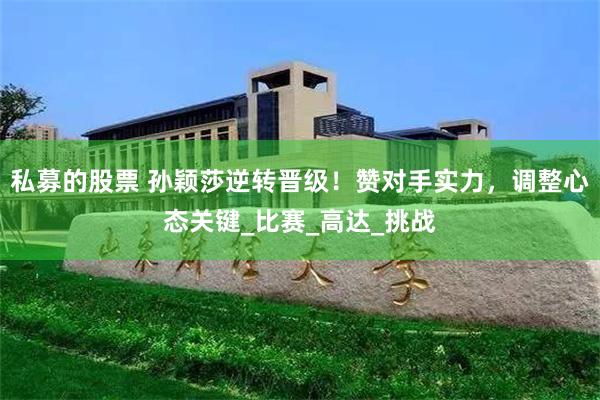 私募的股票 孙颖莎逆转晋级！赞对手实力，调整心态关键_比赛_高达_挑战