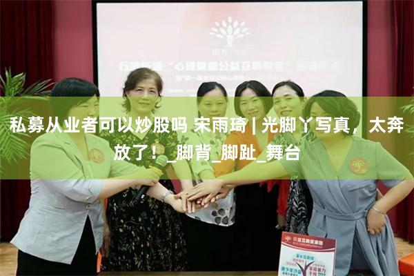 私募从业者可以炒股吗 宋雨琦 | 光脚丫写真，太奔放了！_脚背_脚趾_舞台