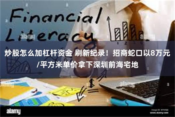 炒股怎么加杠杆资金 刷新纪录！招商蛇口以8万元/平方米单价拿下深圳前海宅地