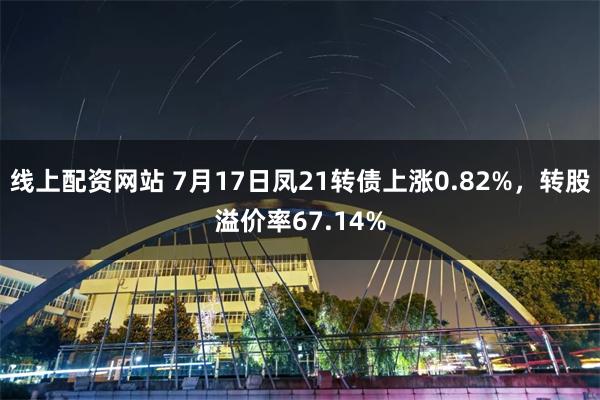线上配资网站 7月17日凤21转债上涨0.82%，转股溢价率67.14%