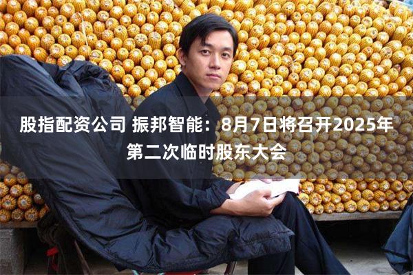 股指配资公司 振邦智能：8月7日将召开2025年第二次临时股东大会