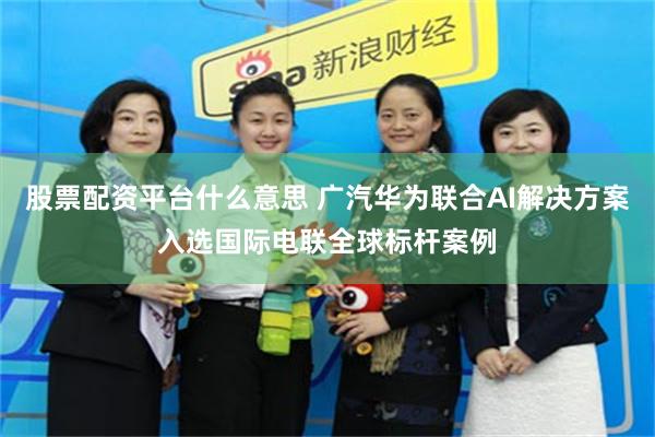 股票配资平台什么意思 广汽华为联合AI解决方案入选国际电联全球标杆案例