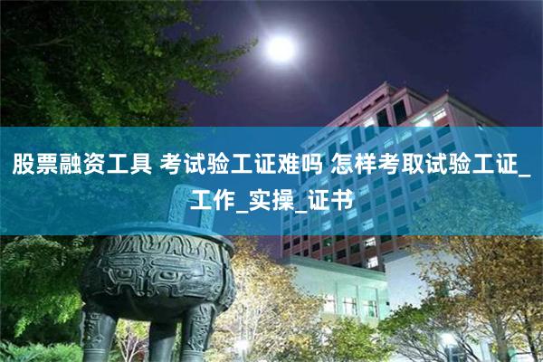 股票融资工具 考试验工证难吗 怎样考取试验工证_工作_实操_证书