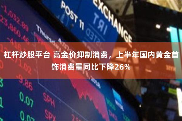 杠杆炒股平台 高金价抑制消费，上半年国内黄金首饰消费量同比下降26%