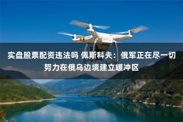实盘股票配资违法吗 佩斯科夫：俄军正在尽一切努力在俄乌边境建立缓冲区