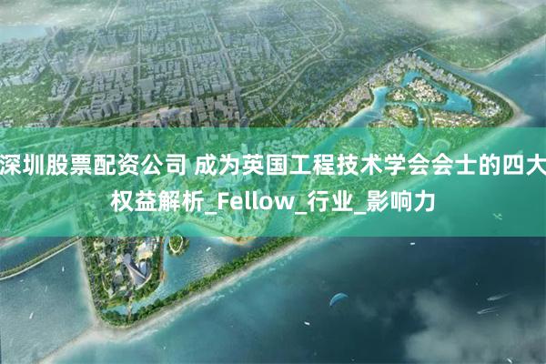 深圳股票配资公司 成为英国工程技术学会会士的四大权益解析_Fellow_行业_影响力