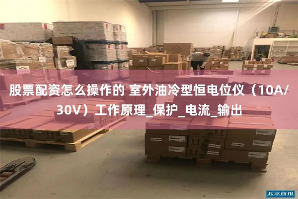 股票配资怎么操作的 室外油冷型恒电位仪（10A/30V）工作原理_保护_电流_输出