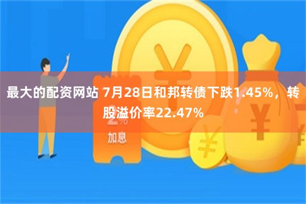 最大的配资网站 7月28日和邦转债下跌1.45%，转股溢价率22.47%