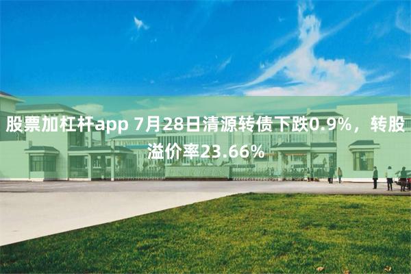 股票加杠杆app 7月28日清源转债下跌0.9%，转股溢价率23.66%