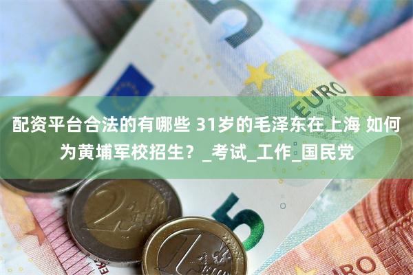 配资平台合法的有哪些 31岁的毛泽东在上海 如何为黄埔军校招生？_考试_工作_国民党