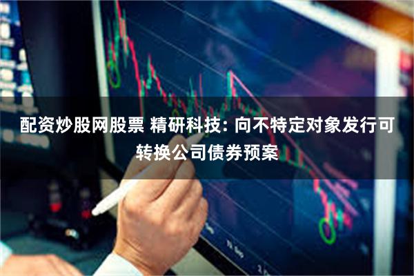 配资炒股网股票 精研科技: 向不特定对象发行可转换公司债券预案
