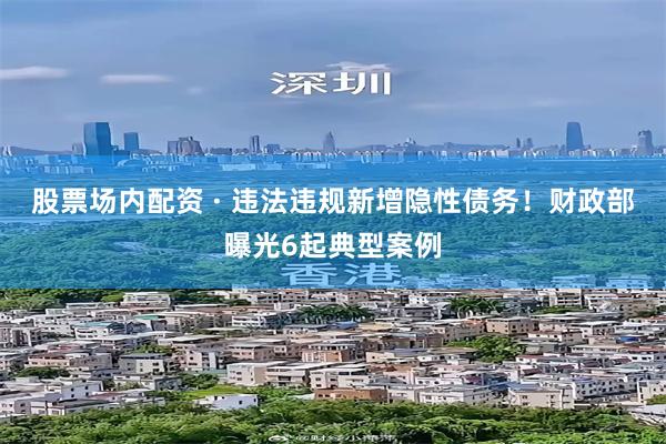 股票场内配资 · 违法违规新增隐性债务！财政部曝光6起典型案例