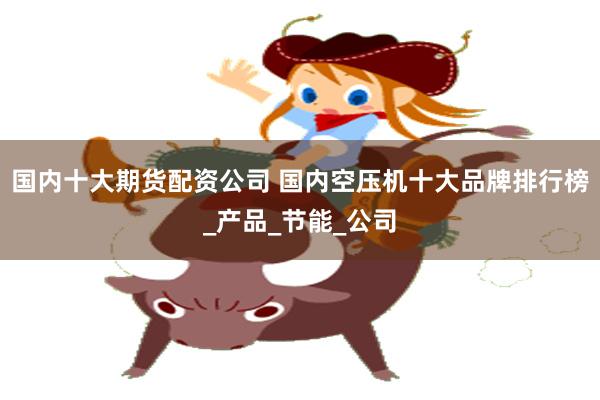 国内十大期货配资公司 国内空压机十大品牌排行榜_产品_节能_公司