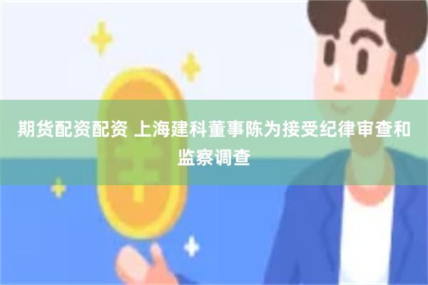 期货配资配资 上海建科董事陈为接受纪律审查和监察调查