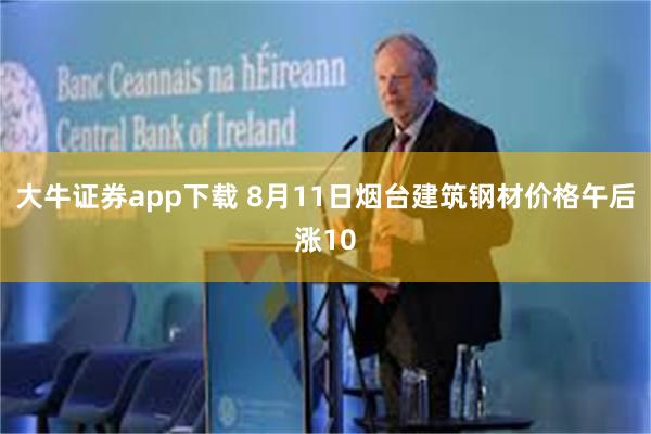 大牛证券app下载 8月11日烟台建筑钢材价格午后涨10