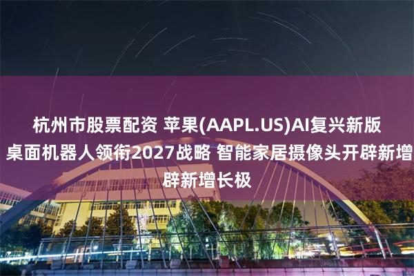 杭州市股票配资 苹果(AAPL.US)AI复兴新版图 ：桌面机器人领衔2027战略 智能家居摄像头开辟新增长极