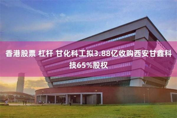 香港股票 杠杆 甘化科工拟3.88亿收购西安甘鑫科技65%股权