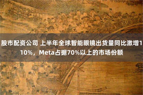 股市配资公司 上半年全球智能眼镜出货量同比激增110%，Meta占据70%以上的市场份额