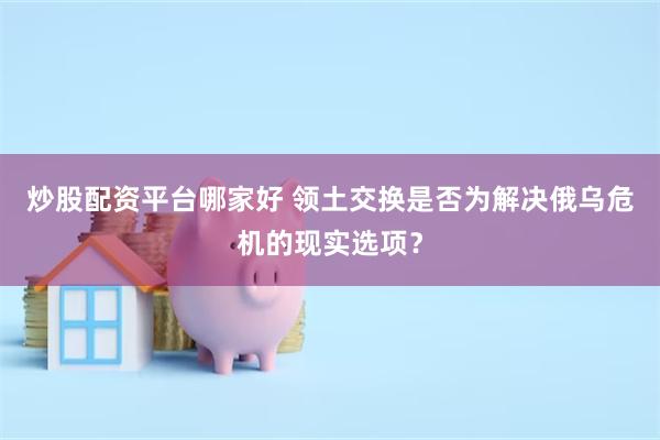 炒股配资平台哪家好 领土交换是否为解决俄乌危机的现实选项？