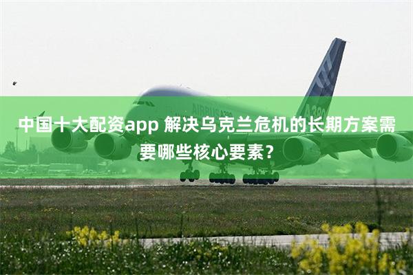 中国十大配资app 解决乌克兰危机的长期方案需要哪些核心要素？