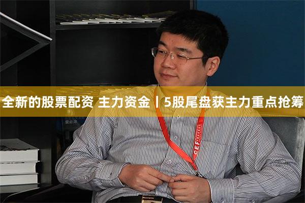全新的股票配资 主力资金丨5股尾盘获主力重点抢筹