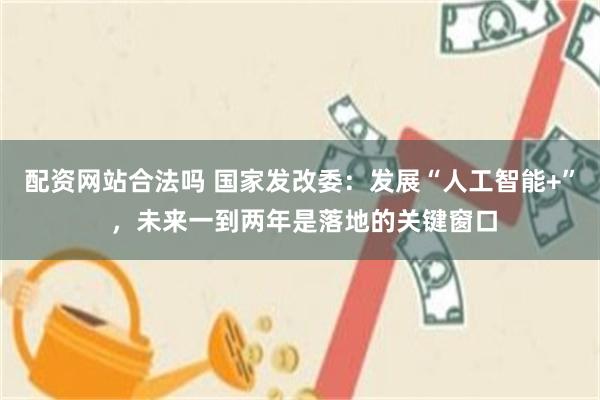 配资网站合法吗 国家发改委：发展“人工智能+” ，未来一到两年是落地的关键窗口