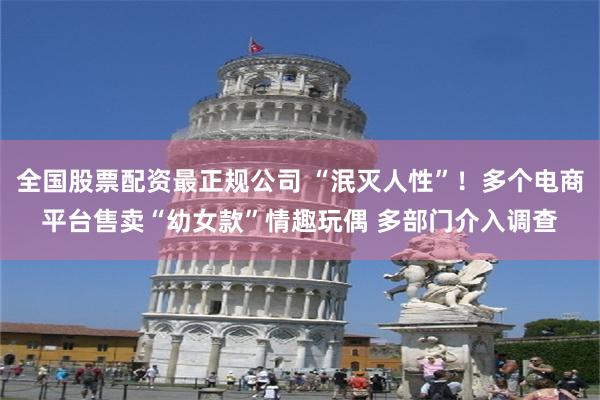 全国股票配资最正规公司 “泯灭人性”!多个电商平台售卖“幼女款”情趣玩偶 多部门介入调查