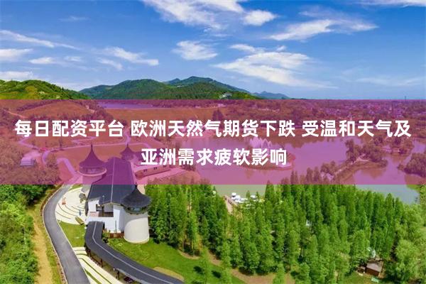 每日配资平台 欧洲天然气期货下跌 受温和天气及亚洲需求疲软影响