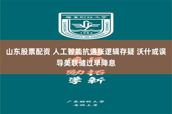 山东股票配资 人工智能抗通胀逻辑存疑 沃什或误导美联储过早降息