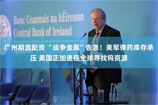 广州期货配资 “战争金属”告急！美军弹药库存承压 美国正加速在全球寻找钨资源