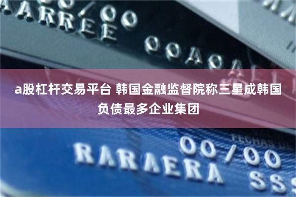 a股杠杆交易平台 韩国金融监督院称三星成韩国负债最多企业集团