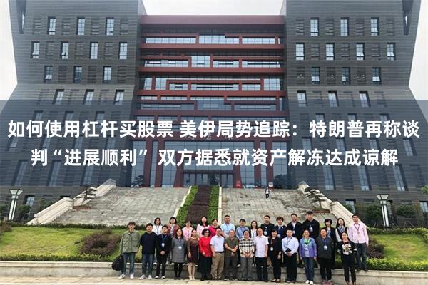 如何使用杠杆买股票 美伊局势追踪：特朗普再称谈判“进展顺利” 双方据悉就资产解冻达成谅解