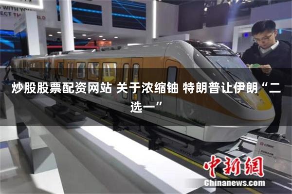 炒股股票配资网站 关于浓缩铀 特朗普让伊朗“二选一”