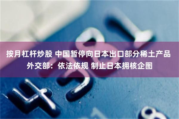 按月杠杆炒股 中国暂停向日本出口部分稀土产品 外交部：依法依规 制止日本拥核企图