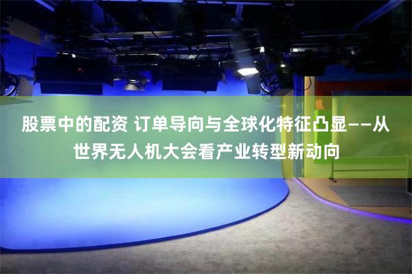 股票中的配资 订单导向与全球化特征凸显——从世界无人机大会看产业转型新动向