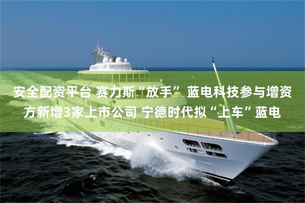 安全配资平台 赛力斯“放手” 蓝电科技参与增资方新增3家上市公司 宁德时代拟“上车”蓝电
