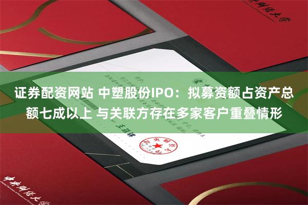证券配资网站 中塑股份IPO：拟募资额占资产总额七成以上 与关联方存在多家客户重叠情形