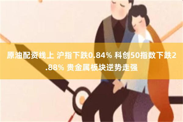 原油配资线上 沪指下跌0.84% 科创50指数下跌2.88% 贵金属板块逆势走强