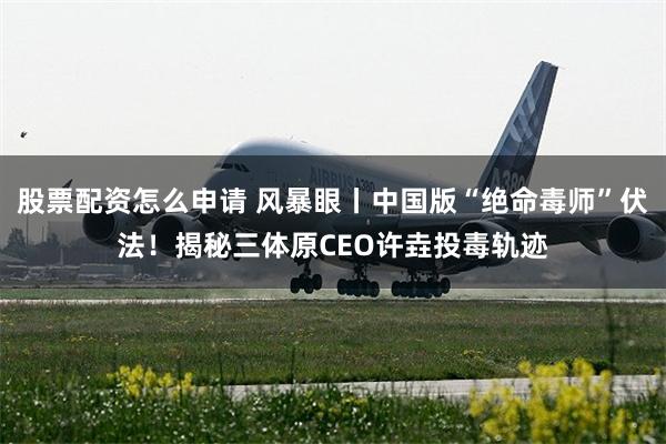 股票配资怎么申请 风暴眼丨中国版“绝命毒师”伏法!揭秘三体原CEO许垚投毒轨迹