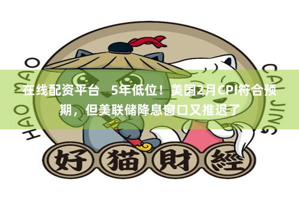 在线配资平台   5年低位！美国2月CPI符合预期，但美联储降息窗口又推迟了